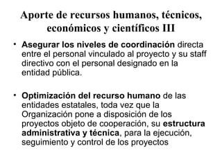 Aporte de recursos humanos, técnicos,
      económicos y científicos III
• Asegurar los niveles de coordinación directa
  entre el personal vinculado al proyecto y su staff
  directivo con el personal designado en la
  entidad pública.

• Optimización del recurso humano de las
  entidades estatales, toda vez que la
  Organización pone a disposición de los
  proyectos objeto de cooperación, su estructura
  administrativa y técnica, para la ejecución,
  seguimiento y control de los proyectos
 