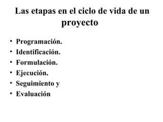 Las etapas en el ciclo de vida de un
                  proyecto
•   Programación.
•   Identificación.
•   Formulación.
•   Ejecución.
•   Seguimiento y
•   Evaluación
 