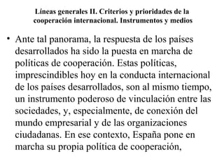 Líneas generales II. Criterios y prioridades de la
      cooperación internacional. Instrumentos y medios

• Ante tal panorama, la respuesta de los países
  desarrollados ha sido la puesta en marcha de
  políticas de cooperación. Estas políticas,
  imprescindibles hoy en la conducta internacional
  de los países desarrollados, son al mismo tiempo,
  un instrumento poderoso de vinculación entre las
  sociedades, y, especialmente, de conexión del
  mundo empresarial y de las organizaciones
  ciudadanas. En ese contexto, España pone en
  marcha su propia política de cooperación,
 