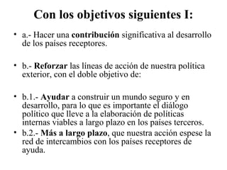 Con los objetivos siguientes I:
• a.- Hacer una contribución significativa al desarrollo
  de los países receptores.

• b.- Reforzar las líneas de acción de nuestra política
  exterior, con el doble objetivo de:

• b.1.- Ayudar a construir un mundo seguro y en
  desarrollo, para lo que es importante el diálogo
  político que lleve a la elaboración de políticas
  internas viables a largo plazo en los países terceros.
• b.2.- Más a largo plazo, que nuestra acción espese la
  red de intercambios con los países receptores de
  ayuda.
 