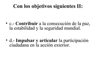 Con los objetivos siguientes II:


• c.- Contribuir a la consecución de la paz,
  la estabilidad y la seguridad mundial.

• d.- Impulsar y articular la participación
  ciudadana en la acción exterior.
 