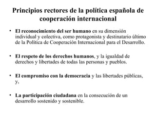 Principios rectores de la política española de
          cooperación internacional
• El reconocimiento del ser humano en su dimensión
  individual y colectiva, como protagonista y destinatario último
  de la Política de Cooperación Internacional para el Desarrollo.

• El respeto de los derechos humanos, y la igualdad de
  derechos y libertades de todas las personas y pueblos.

• El compromiso con la democracia y las libertades públicas,
  y,

• La participación ciudadana en la consecución de un
  desarrollo sostenido y sostenible.
 