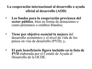 La cooperación internacional al desarrollo o ayuda
               oficial al desarrollo (AOD)
•     Los fondos para la cooperación provienen del
      sector público, bien en forma de donaciones o
      como préstamos o créditos blandos;

•     Tiene por objetivo esencial la mejora del
      desarrollo económico y el nivel de vida de los
      países en vías de desarrollo (PVD); y,

•     El país beneficiario figura incluido en la lista de
      PVD elaborada por el Comité de Ayuda al
      Desarrollo de la OCDE.
 