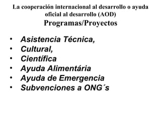 La cooperación internacional al desarrollo o ayuda
               oficial al desarrollo (AOD)
               Programas/Proyectos

•     Asistencia Técnica,
•     Cultural,
•     Científica
•     Ayuda Alimentária
•     Ayuda de Emergencia
•     Subvenciones a ONG´s
 