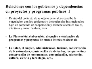 Relaciones con los gobiernos y dependencias
en proyectos y programas públicos I
• Dentro del contexto de su objeto general, se concibe la
  vinculación con los gobiernos y dependencias institucionales
  bajo un cometido de cooperación y asistencia técnica reales,
  efectivas y cuantificables, para

• La Planeación, elaboración, ejecución y evaluación de
  programas y proyectos de mutuo interés en áreas de

• La salud, el empleo, administración, turismo, conservación
  de la naturaleza, construcción de viviendas, recuperación y
  conservación de monumentos, comunicación, educación,
  cultura, ciencia y tecnología, ect...
 