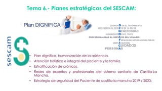 Tema 6.- Planes estratégicos del SESCAM:
• Plan dignifica, humanización de la asistencia.
• Atención holística e integral del paciente y la familia.
• Estratificación de crónicos.
• Redes de expertos y profesionales del sistema sanitario de Castilla-La
Mancha.
• Estrategia de seguridad del Paciente de castilla-la mancha 2019 / 2023:
 