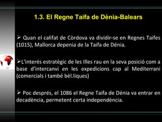 Quan el califat de Còrdova va dividir-se en Regnes Taifes (1015), Mallorca depenia de la Taifa de Dénia. L'interés estratègic de les Illes rau en la seva posició com a base d'intercanvi en les expedicions cap al Mediterrani (comercials i també bèl.liques) Poc després, el 1086 el Regne Taifa de Dénia va entrar en decadència, permetent certa independència. 1.3. El Regne Taifa de Dènia-Balears 