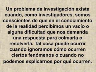 Un problema de investigación existe
cuando, como investigadores, somos
conscientes de que en el conocimiento
de la realidad percibimos un vacío o
alguna dificultad que nos demanda
una respuesta para colmarla o
resolverla. Tal cosa puede ocurrir
cuando ignoramos cómo ocurren
ciertos fenómenos o cuando no
podemos explicarnos por qué ocurren.
 