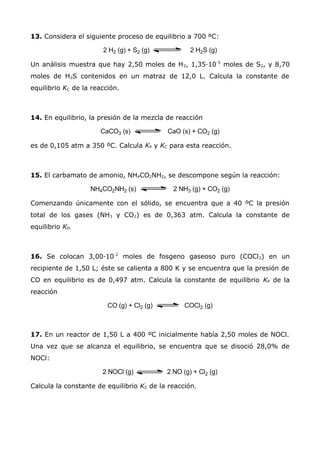 13. Considera el siguiente proceso de equilibrio a 700 ºC:
Un análisis muestra que hay 2,50 moles de H2, 1,35·10-5
moles de S2, y 8,70
moles de H2S contenidos en un matraz de 12,0 L. Calcula la constante de
equilibrio KC de la reacción.
14. En equilibrio, la presión de la mezcla de reacción
es de 0,105 atm a 350 ºC. Calcula KP y KC para esta reacción.
15. El carbamato de amonio, NH4CO2NH2, se descompone según la reacción:
Comenzando únicamente con el sólido, se encuentra que a 40 ºC la presión
total de los gases (NH3 y CO2) es de 0,363 atm. Calcula la constante de
equilibrio KP.
16. Se colocan 3,00·10-2
moles de fosgeno gaseoso puro (COCl2) en un
recipiente de 1,50 L; éste se calienta a 800 K y se encuentra que la presión de
CO en equilibrio es de 0,497 atm. Calcula la constante de equilibrio KP de la
reacción
17. En un reactor de 1,50 L a 400 ºC inicialmente había 2,50 moles de NOCl.
Una vez que se alcanza el equilibrio, se encuentra que se disoció 28,0% de
NOCl:
Calcula la constante de equilibrio KC de la reacción.
 