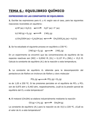 TEMA 6.- EQUILIBRIO QUÍMICO
EXPRESIONES DE LAS CONSTANTES DE EQUILIBRIO:
1. Escribe las expresiones para KC y KP según sea el caso, para las siguientes
reacciones reversibles en equilibrio:
2. Se ha estudiado el siguiente proceso en equilibrio a 230 ºC:
En un experimento se encontró que las concentraciones de equilibrio de las
especies reactivas son [NO] = 0,0542 M, [O2] = 0,127 M y [NO2] = 15,5 M.
Calcula la constante de equilibrio (KC) de la reacción a esta temperatura.
3. La constante de equilibrio KP obtenida para la descomposición del
pentacloruro de fósforo en tricloruro de fósforo y cloro molecular
es de 1,05 a 250 ºC. Si las presiones parciales en el equilibrio de PCl5 y PCl3
son de 0,875 atm y 0,463 atm, respectivamente, ¿cuál es la presión parcial de
equilibrio del Cl2 a esta temperatura?
4. El metanol (CH3OH) se elabora industrialmente mediante la reacción
La constante de equilibrio (KC) para la reacción es de 10,5 a 220 ºC. ¿Cuál es
el valor de KP a esta temperatura?
 
