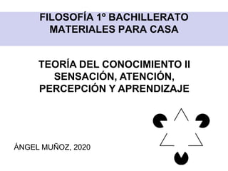 FILOSOFÍA 1º BACHILLERATO
MATERIALES PARA CASA
TEORÍA DEL CONOCIMIENTO II
SENSACIÓN, ATENCIÓN,
PERCEPCIÓN Y APRENDIZAJE
ÁNGEL MUÑOZ, 2020
 