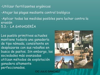 -Utilizar fertilizantes orgánicos
-Atajar las plagas mediante control biológico
-Aplicar todas las medidas posibles para luchar contra la
erosión
5.3.- LA GANADERÍA

Los pueblo primitivos actuales
mantiene todavía una ganadería
de tipo nómada, consistente en
desplazarse con sus rebaños en
busca de pastos. Sin embargo, las
sociedades más avanzadas
utilizan métodos de explotación
ganadera altamente
perfeccionados.
                      CIC JULIO SÁNCHEZ
 