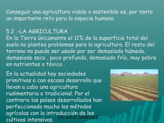 Conseguir una agricultura viable o sostenible es, por tanto
un importante reto para la especie humana

5.2 .-LA AGRICULTURA
En la Tierra únicamente el 11% de la superficie total del
suelo no plantea problemas para la agricultura. El resto del
terreno no puede ser usado por ser demasiado húmedo,
demasiado seco , poco profundo, demasiado frío, muy pobre
en nutrientes o tóxico .
En la actualidad hay sociedades
primitivas o con escaso desarrollo que
llevan a cabo una agricultura
rudimentaria o tradicional. Por el
contrario los países desarrollados han
perfeccionado mucho los métodos
agrícolas con la introducción de los
                      CIC JULIO SÁNCHEZ
cultivos intensivos.
 