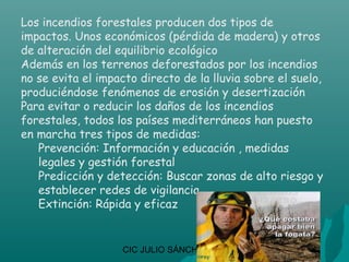 Los incendios forestales producen dos tipos de
impactos. Unos económicos (pérdida de madera) y otros
de alteración del equilibrio ecológico
Además en los terrenos deforestados por los incendios
no se evita el impacto directo de la lluvia sobre el suelo,
produciéndose fenómenos de erosión y desertización
Para evitar o reducir los daños de los incendios
forestales, todos los países mediterráneos han puesto
en marcha tres tipos de medidas:
   Prevención: Información y educación , medidas
   legales y gestión forestal
   Predicción y detección: Buscar zonas de alto riesgo y
   establecer redes de vigilancia
   Extinción: Rápida y eficaz


                   CIC JULIO SÁNCHEZ
 