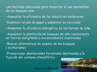 Las medidas adecuadas para fomentar el uso sostenible
de los bosques son:
•Aumentar la eficiencia de las industrias madereras
•Disminuir el uso de papel y aumentar su reciclado
•Aumentar la eficiencia energética en los hornos de leña
•Aumentar la plantación de bosques de alto rendimiento
en tierras marginales o excesivamente explotadas
•Buscar alternativas de empleo de los bosques
( ecoturismo)
•Promocionar plantaciones forestales destinadas a la
fijación del carbono atmosférico


                  CIC JULIO SÁNCHEZ
 
