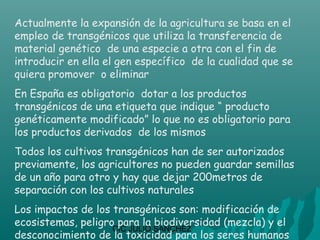 Actualmente la expansión de la agricultura se basa en el
empleo de transgénicos que utiliza la transferencia de
material genético de una especie a otra con el fin de
introducir en ella el gen específico de la cualidad que se
quiera promover o eliminar
En España es obligatorio dotar a los productos
transgénicos de una etiqueta que indique “ producto
genéticamente modificado” lo que no es obligatorio para
los productos derivados de los mismos
Todos los cultivos transgénicos han de ser autorizados
previamente, los agricultores no pueden guardar semillas
de un año para otro y hay que dejar 200metros de
separación con los cultivos naturales
Los impactos de los transgénicos son: modificación de
ecosistemas, peligro para la biodiversidad (mezcla) y el
                    CIC JULIO SÁNCHEZ
desconocimiento de la toxicidad para los seres humanos
 