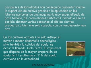 Los países desarrollados han conseguido aumentar mucho
 la superficie de cultivo gracias a la aplicación en las
 labores agrícolas de una maquinaria muy especializada de
 gran tamaño, así como abonos sintéticos. Debido a ello es
 posible obtener varias cosechas al año de ciertos
 productos o bien una sola cosecha con un rendimiento muy
 alto.

En los cultivos actuales no sólo influye el
mayor o menor desarrollo tecnológico ,
sino también la calidad del suelo, es
decir el llamado suelo fértil. Europa es el
que dispone de la mayor proporción de
suelo fértil y alberga el 31% del suelo
cultivado en la actualidad
                     CIC JULIO SÁNCHEZ
 