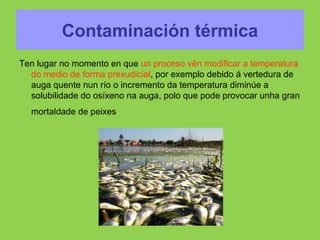 Contaminación térmica
Ten lugar no momento en que un proceso vén modificar a temperatura
do medio de forma prexudicial, por exemplo debido á vertedura de
auga quente nun río o incremento da temperatura diminúe a
solubilidade do osíxeno na auga, polo que pode provocar unha gran
mortaldade de peixes
 