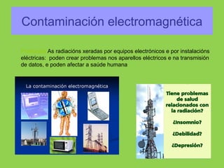 Contaminación electromagnética
Producida As radiacións xeradas por equipos electrónicos e por instalacións
eléctricas: poden crear problemas nos aparellos eléctricos e na transmisión
de datos, e poden afectar a saúde humana
 