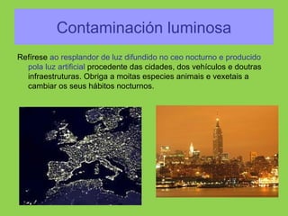 Contaminación luminosa
Refírese ao resplandor de luz difundido no ceo nocturno e producido
pola luz artificial procedente das cidades, dos vehículos e doutras
infraestruturas. Obriga a moitas especies animais e vexetais a
cambiar os seus hábitos nocturnos.
 