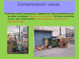 Contaminación visual.
Prodúcese cando a abundancia, a desorde ou o tipo de elementos que
se achan na paisaxe deterioran a súa estética. De forma consciente
ou non, esta contaminación créanos malestar e afecta a nosa
calidade de vida.
 