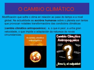 O CAMBIO CLIMÁTICO
Modificación que sofre o clima en relación ao paso do tempo e a nivel
global. Na actualidade as accións humanas sobre o planeta son tantas
que provocan notables transformacións das condicións climáticas
(cambio climático antropoxénico) e, o que é peor, a unha gran
velocidade, o que impide a adaptación da natureza ás novas
circunstancias.
 