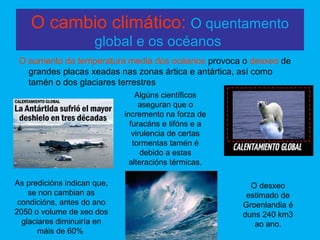 O cambio climático: O quentamento
global e os océanos
O aumento da temperatura media dos océanos provoca o desxeo de
grandes placas xeadas nas zonas ártica e antártica, así como
tamén o dos glaciares terrestres
As predicións indican que,
se non cambian as
condicións, antes do ano
2050 o volume de xeo dos
glaciares diminuiría en
máis de 60%
O desxeo
estimado de
Groenlandia é
duns 240 km3
ao ano.
Algúns científicos
aseguran que o
incremento na forza de
furacáns e tifóns e a
virulencia de certas
tormentas tamén é
debido a estas
alteracións térmicas.
 