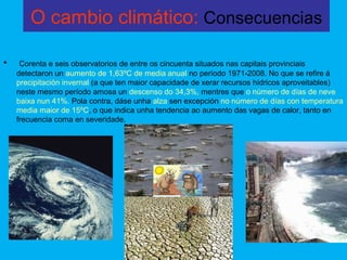 O cambio climático: Consecuencias
• Corenta e seis observatorios de entre os cincuenta situados nas capitais provinciais
detectaron un aumento de 1,63ºC de media anual no período 1971-2008. No que se refire á
precipitación invernal (a que ten maior capacidade de xerar recursos hídricos aproveitables)
neste mesmo período amosa un descenso do 34,3%, mentres que o número de días de neve
baixa nun 41%. Pola contra, dáse unha alza sen excepción no número de días con temperatura
media maior de 15ºC, o que indica unha tendencia ao aumento das vagas de calor, tanto en
frecuencia coma en severidade.
 