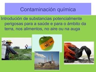 Contaminación química
Introdución de substancias potencialmente
perigosas para a saúde e para o ámbito da
terra, nos alimentos, no aire ou na auga
 
