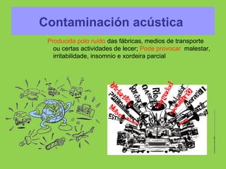 Contaminación acústica
Producida polo ruído das fábricas, medios de transporte
ou certas actividades de lecer; Pode provocar malestar,
irritabilidade, insomnio e xordeira parcial
 