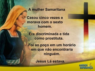 A mulher SamaritanaCasou cinco vezes e morava com o sexto homem.Era discriminada e tida como prostituta.Foi ao poço em um horário em que não encontraria ninguém.Jesus Lá estava.