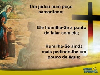Um judeu num poço samaritano;Ele humilha-Se a ponto de falar com ela;Humilha-Se ainda mais pedindo-lhe um pouco de água;