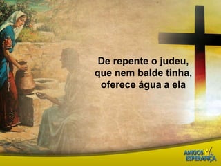 De repente o judeu, que nem balde tinha, oferece água a ela  