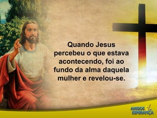 Quando Jesus percebeu o que estava acontecendo, foi ao fundo da alma daquela mulher e revelou-se.