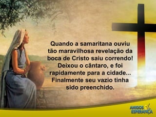 Quando a samaritana ouviu tão maravilhosa revelação da boca de Cristo saiu correndo! Deixou o cântaro, e foi rapidamente para a cidade...Finalmente seu vazio tinha sido preenchido. 