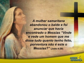A mulher samaritana abandonou o balde e foi anunciar que havia encontrado o Messias “Vinde e vede um homem que me disse tudo quanto tenho feito, porventura não é este o Messias?” (João 4:29).