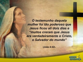 O testemunho daquela mulher foi tão poderoso que Jesus ficou ali dois dias e “muitos creram que Jesus era verdadeiramente o Cristo, o Salvador do mundo”(João 4:42). 