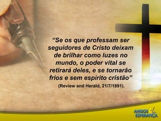“Se os que professam ser seguidores de Cristo deixam de brilhar como luzes no mundo, o poder vital se retirará deles, e se tornarão frios e sem espírito cristão”(Reviewand Herald, 21/7/1891).