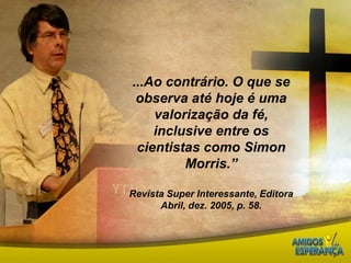 ...Ao contrário. O que se observa até hoje é uma valorização da fé, inclusive entre os cientistas como Simon Morris.”Revista Super Interessante, Editora Abril, dez. 2005, p. 58.