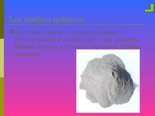 Los cambios químicos
   Los cambios químicos o reacciones químicas se
    producen cuando se combinan dos o más sustancias,
    llamadas reactivos, y se forman otras nuevas, llamadas
    productos.
 