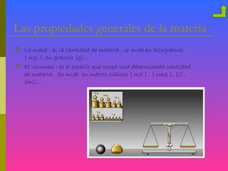 Las propiedades generales de la materia
   La masa : es la cantidad de materia , se mide en kilogramos
    ( Kg. ), en gramos (g)…
   El volumen : es el espacio que ocupa una determinada cantidad
    de materia . Se mide en metros cúbicos ( m3 ) , ( cm3 ), (l) ,
    (ml)…
 