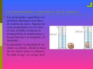 Las propiedades específicas de la materia
   Las propiedades específicas nos
    permiten distinguir unos tipos
    de materia de otros. Algunas de
    estas propiedades son el color ,
    el olor, el brillo, la dureza, la
    transparencia, la temperatura a
    la que hierven o se congelan , la
    densidad…
   La densidad : la densidad de un
    objeto se calcula , divide la masa
    de ese objeto entre su volumen.
    Se mide en kg/ m3, en kg/ dm3
 