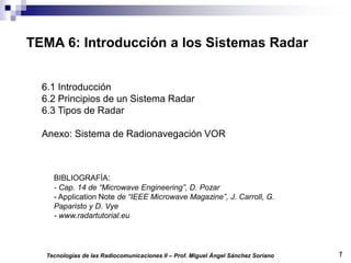 1
Tecnologías de las Radiocomunicaciones II – Prof. Miguel Ángel Sánchez Soriano
TEMA 6: Introducción a los Sistemas Radar
BIBLIOGRAFÍA:
- Cap. 14 de “Microwave Engineering”, D. Pozar
- Application Note de “IEEE Microwave Magazine”, J. Carroll, G.
Paparisto y D. Vye
- www.radartutorial.eu
6.1 Introducción
6.2 Principios de un Sistema Radar
6.3 Tipos de Radar
Anexo: Sistema de Radionavegación VOR
 
