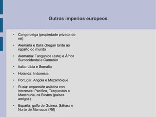 Outros imperios europeos


●   Congo belga (propiedade privada do
    rei)
●   Alemaña e Italia chegan tarde ao
    reparto do mundo
●   Alemania: Tanganica (este) e África
    Suroccidental e Camerún
●   Italia: Libia e Somalia
●   Holanda: Indonesia
●   Portugal: Angola e Mozambique
●   Rusia: expansión asiática con
    intereses: Pacífico, Turquestán e
    Manchuria, os Blcáns (países
    amigos)
●   España: golfo de Guinea, Sáhara e
    Norte de Marrocos (Rif)
 
