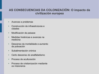 AS CONSECUENCIAS DA COLONIZACIÓN: O impacto da
             civilización europea

●   Avances e problemas
●   Construcción de infraestruturas e
    cidades
●   Modificación da paisaxe
●   Medidas hixiénicas e avances na
    medicina
●   Descenso da mortalidade e aumento
    da poboación
●   Subalimentación crónica
●   Certo descenso do analfabetismo
●   Proceso de aculturación
●   Proceso de cristianización mediante
    os misioneros
 