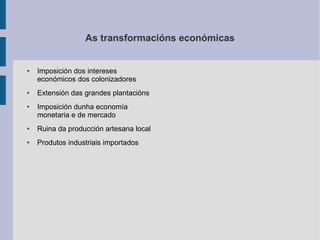 As transformacións económicas


●   Imposición dos intereses
    económicos dos colonizadores
●   Extensión das grandes plantacións
●   Imposición dunha economía
    monetaria e de mercado
●   Ruina da producción artesana local
●   Produtos industriais importados
 