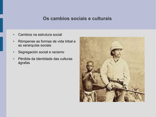Os cambios sociais e culturais


●   Cambios na estrutura social
●   Rómpense as formas de vida tribal e
    as xerarquías sociais
●   Segregación social e racismo
●   Pérdida da identidade das culturas
    ágrafas
 