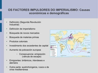 OS FACTORES IMPULSORES DO IMPERIALISMO: Causas
               económicas e demográficas

●   Definición (Segunda Revolución
    Industrial)
●   Definición de imperialismo
●   Búsqueda de novos mercados
●   Búsqueda de materias primas
●   Produtos coloniais
●   Investimento dos excedentes de capital
●   Aumento da poboación europea
           –   Consecuencia: emigración
                 (válvula de escape)
●   Emigrantes: británicos, irlandeses e
    alemáns
●   Outra parte: austrohúngaros, rusos e de
    orixe mediterránea
 