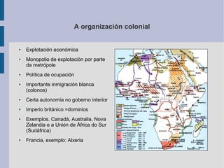 A organización colonial


●   Explotación económica
●   Monopolio de explotación por parte
    da metrópole
●   Política de ocupación
●   Importante inmigración blanca
    (colonos)
●   Certa autonomía no goberno interior
●   Imperio británico =dominios
●   Exemplos. Canadá, Australia, Nova
    Zelandia e a Unión de África do Sur
    (Sudáfrica)
●   Francia, exemplo: Alxeria
 