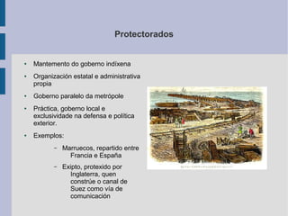 Protectorados


●   Mantemento do goberno indíxena
●   Organización estatal e administrativa
    propia
●   Goberno paralelo da metrópole
●   Práctica, goberno local e
    exclusividade na defensa e política
    exterior.
●   Exemplos:
           –   Marruecos, repartido entre
                 Francia e España
           –   Exipto, protexido por
                 Inglaterra, quen
                 constrúe o canal de
                 Suez como vía de
                 comunicación
 